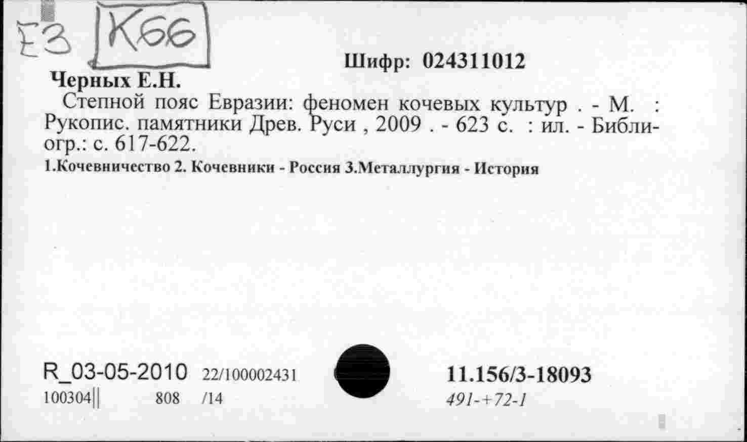 ﻿•4________
Черных Е.Н.
Степной пояс Евразии: ф< Рукопис, памятники Древ. Р огр.: с. 617-622.
Шифр: 024311012
/еномен кочевых культур . - М. : Древ. Руси , 2009 . - 623 с. : ил. - Библи-
1.Кочевничество 2. Кочевники - Россия З.Металлургия - История
R_03-05-2010 22/100002431 100304Ц	808 /14
11.156/3-18093
491-+72-1